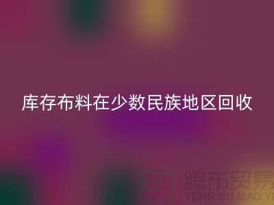 库存布料在少数民族地区如何彩神线上平台(集团)官方网站-高价彩神线上平台(集团)官方网站面料-彩神线上平台(集团)官方网站布料公司