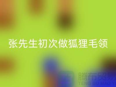 张先生初次做狐狸毛领比较谨慎-了解情况之后很释然-毛领彩神线上平台(集团)官方网站厂家