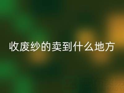 收废纱的卖到什么地方去了？揭秘废纱彩神线上平台(集团)官方网站产业链