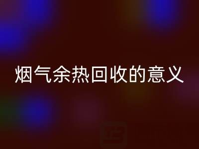 锅炉烟气余热彩神线上平台(集团)官方网站的意义在哪里——废旧锅炉彩神线上平台(集团)官方网站公司的价值探寻