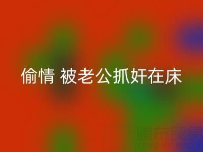 北京彩神线上平台(集团)官方网站布料公司女老板偷情 被老公抓奸在床